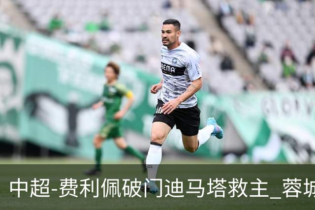 中超-费利佩破门迪马塔救主 蓉城2中门梁1-1平铜梁龙