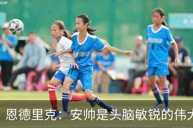 恩德里克：安帅是头脑敏锐的伟大教练，他做决定以球队利益为重