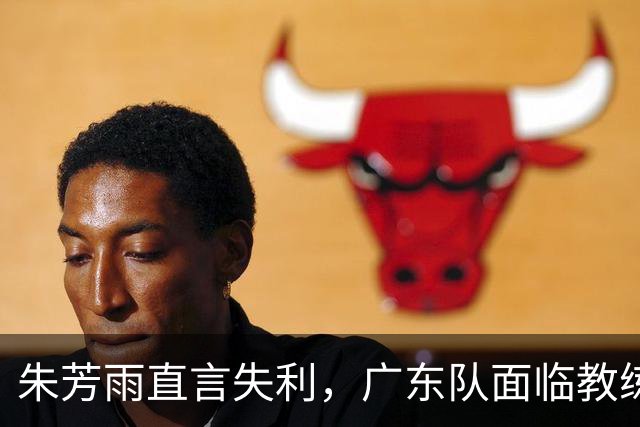 朱芳雨直言失利，广东队面临教练更替与阵容调整！