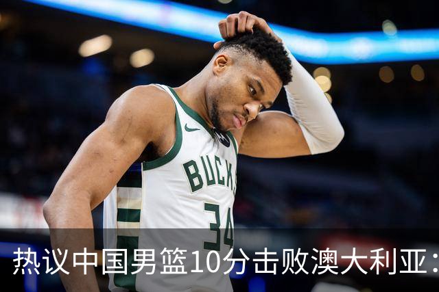 热议中国男篮10分击败澳大利亚：王俊杰崔永熙领衔锋线爆发引盛赞