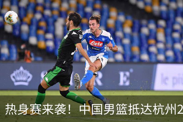 热身赛来袭！中国男篮抵达杭州21-23日迎战澳大利亚和荷兰