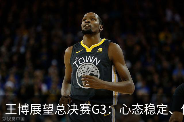 王博展望总决赛G3：心态稳定、体能充沛，期待更多球员挺身而出