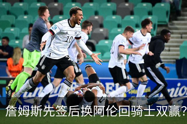 詹姆斯先签后换阿伦回骑士双赢？LBJ给骑士韧性&湖人得优质中锋