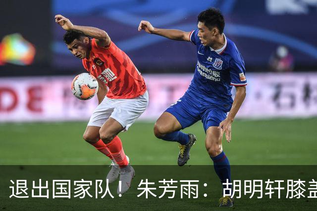 退出国家队！朱芳雨：胡明轩膝盖劳损&跟腱受伤，今夏需全面康复