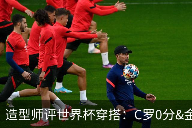 造型师评世界杯穿搭：C罗0分&金钱买不到好品味，梅西、安帅8分