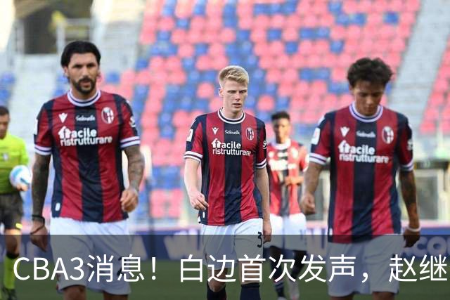 CBA3消息！白边首次发声，赵继伟任国家队队长，邱彪物色3外援！