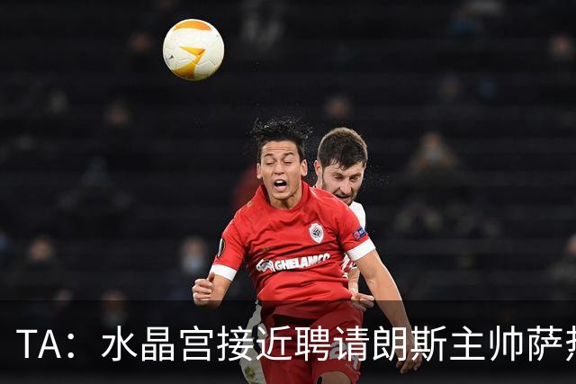 TA：水晶宫接近聘请朗斯主帅萨热，其风格与格拉斯纳相似